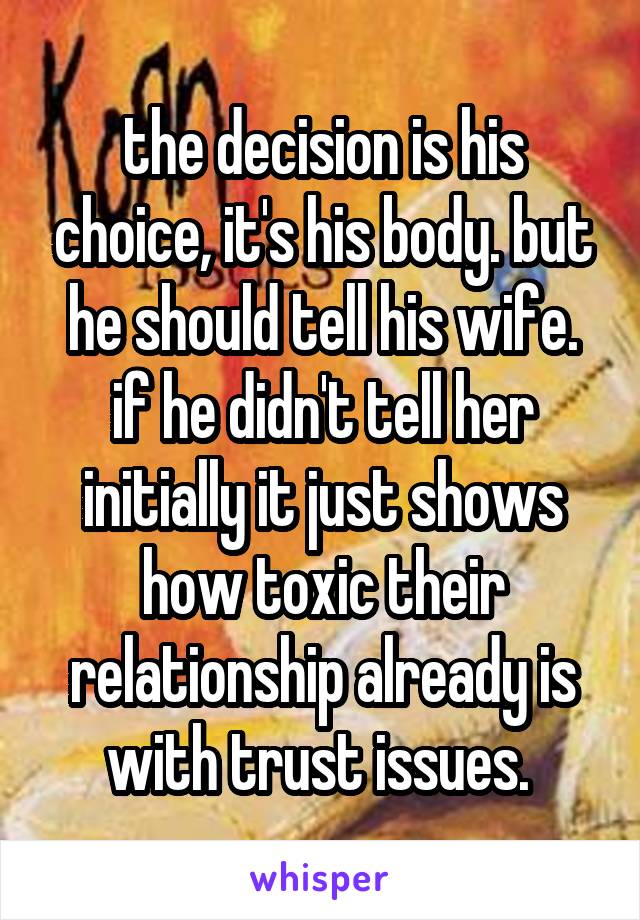 the decision is his choice, it's his body. but he should tell his wife. if he didn't tell her initially it just shows how toxic their relationship already is with trust issues. 