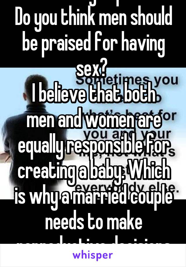 I was asking a question. Do you think men should be praised for having sex? 
I believe that both men and women are equally responsible for creating a baby. Which is why a married couple needs to make reproductive decisions together. 