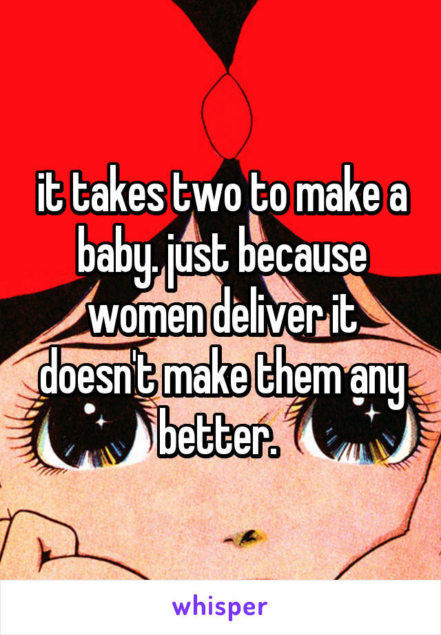 it takes two to make a baby. just because women deliver it doesn't make them any better. 