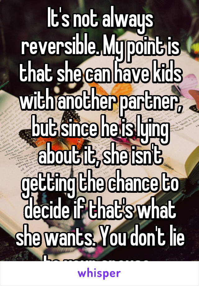 It's not always reversible. My point is that she can have kids with another partner, but since he is lying about it, she isn't getting the chance to decide if that's what she wants. You don't lie to your spouse. 