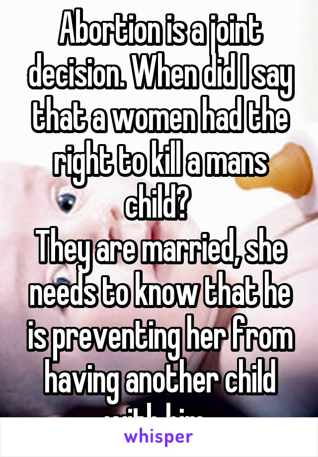 Abortion is a joint decision. When did I say that a women had the right to kill a mans child? 
They are married, she needs to know that he is preventing her from having another child with him. 