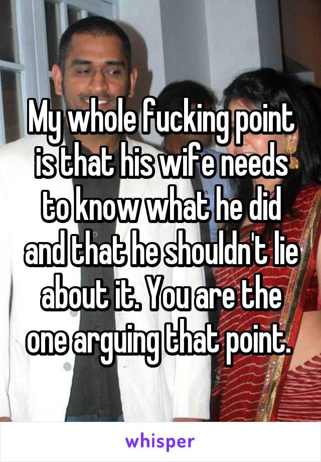 My whole fucking point is that his wife needs to know what he did and that he shouldn't lie about it. You are the one arguing that point. 