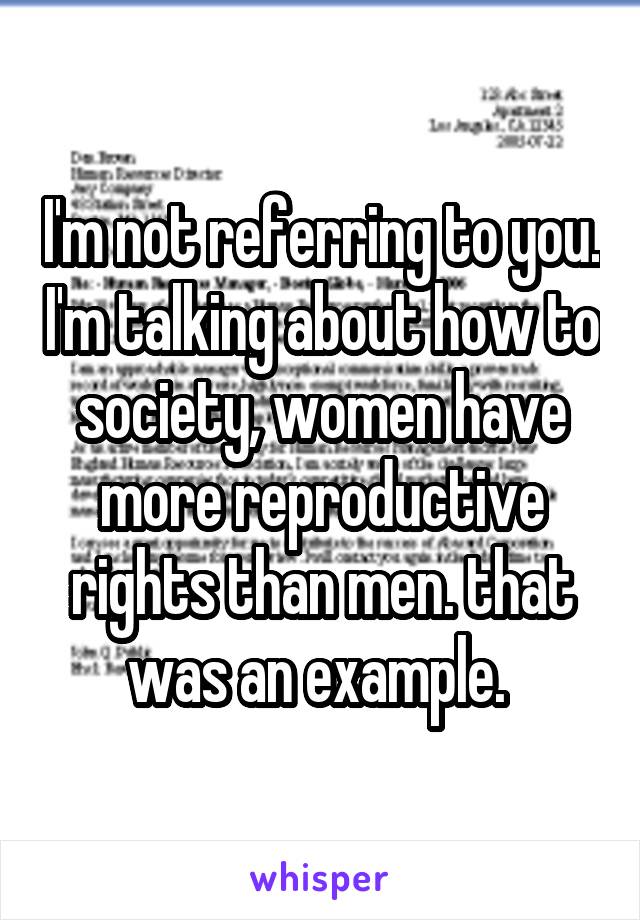 I'm not referring to you. I'm talking about how to society, women have more reproductive rights than men. that was an example. 