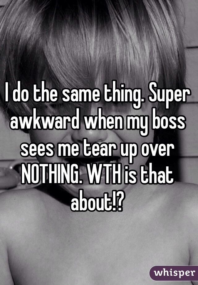 I do the same thing. Super awkward when my boss sees me tear up over NOTHING. WTH is that about!?