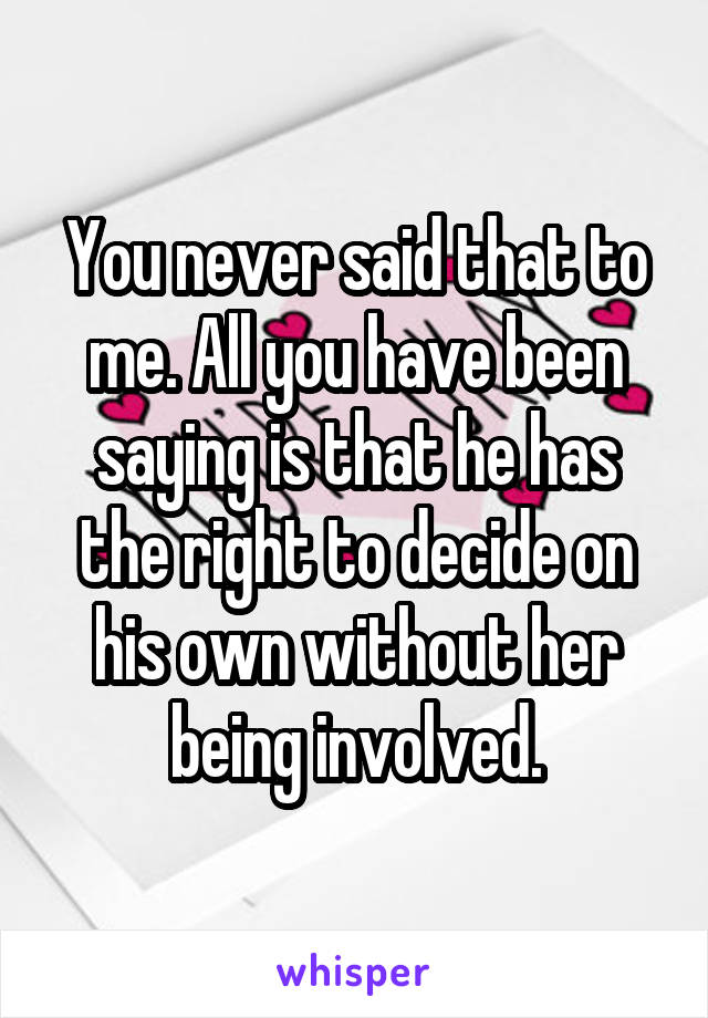 You never said that to me. All you have been saying is that he has the right to decide on his own without her being involved.