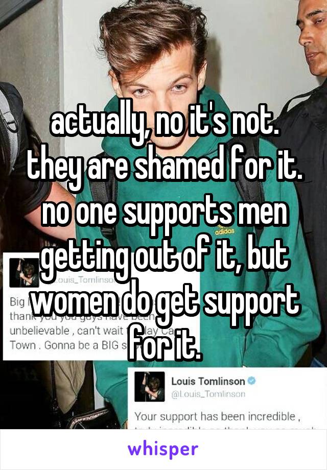 actually, no it's not. they are shamed for it. no one supports men getting out of it, but women do get support for it.