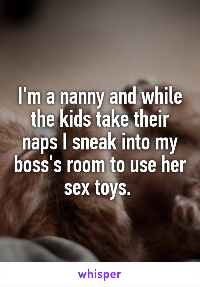 I'm a nanny and while the kids take their naps I sneak into my boss's room to use her sex toys. 