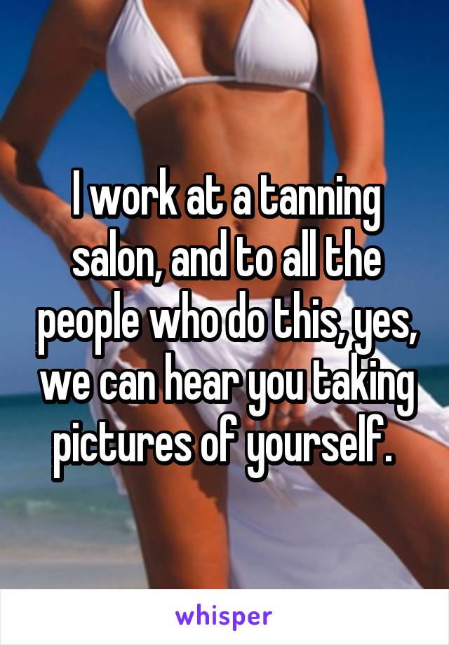 I work at a tanning salon, and to all the people who do this, yes, we can hear you taking pictures of yourself. 