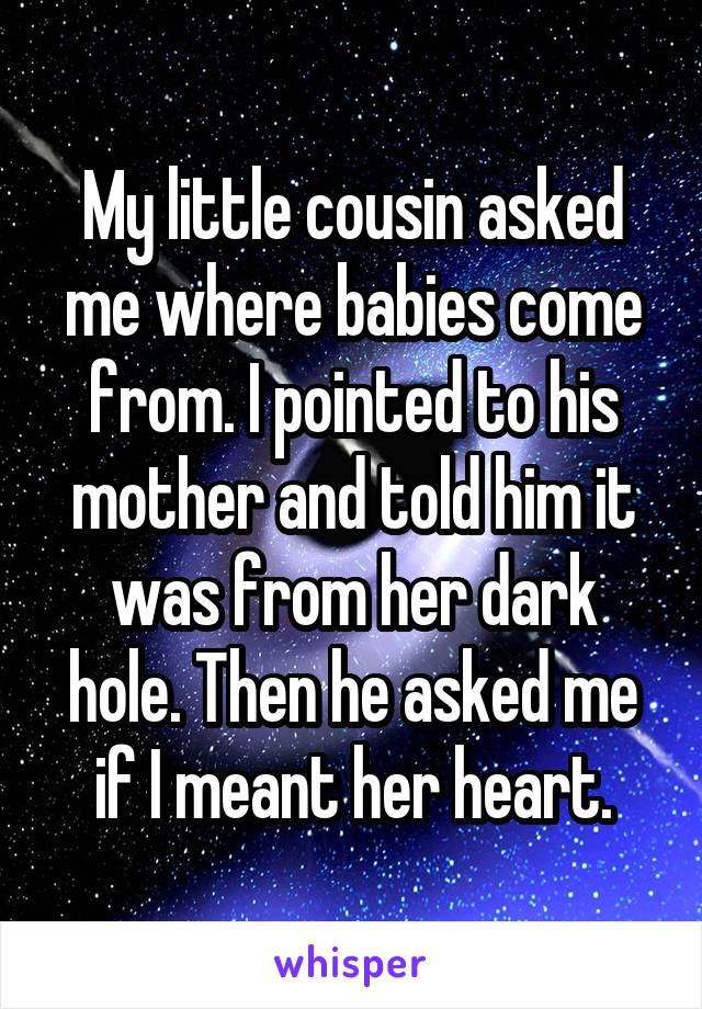 My little cousin asked me where babies come from. I pointed to his mother and told him it was from her dark hole. Then he asked me if I meant her heart.