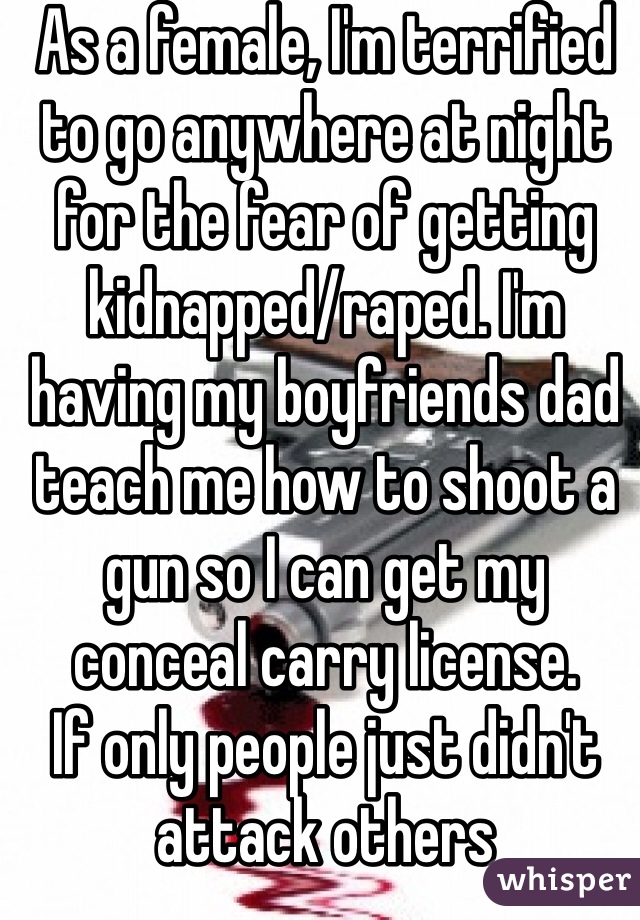 As a female, I'm terrified to go anywhere at night for the fear of getting kidnapped/raped. I'm having my boyfriends dad teach me how to shoot a gun so I can get my conceal carry license.
If only people just didn't attack others 