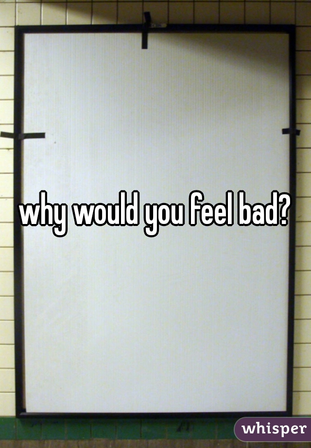 why would you feel bad?