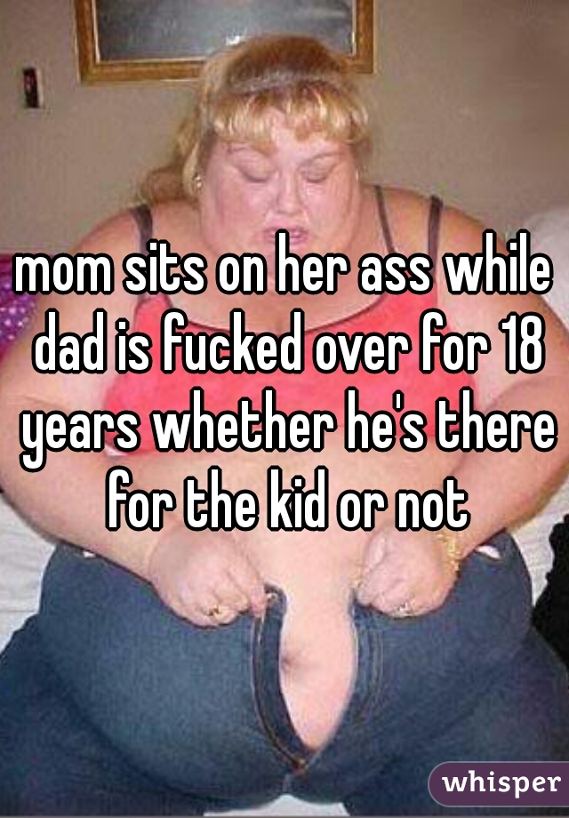 mom sits on her ass while dad is fucked over for 18 years whether he's there for the kid or not