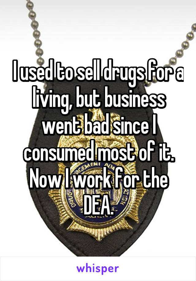 I used to sell drugs for a living, but business went bad since I consumed most of it. Now I work for the DEA.