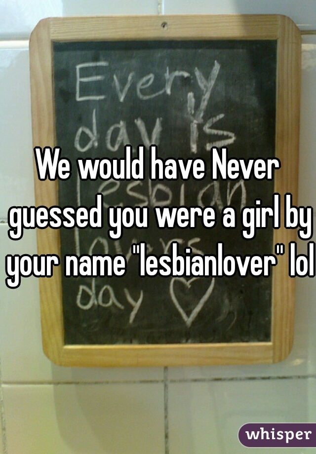 We would have Never guessed you were a girl by your name "lesbianlover" lol