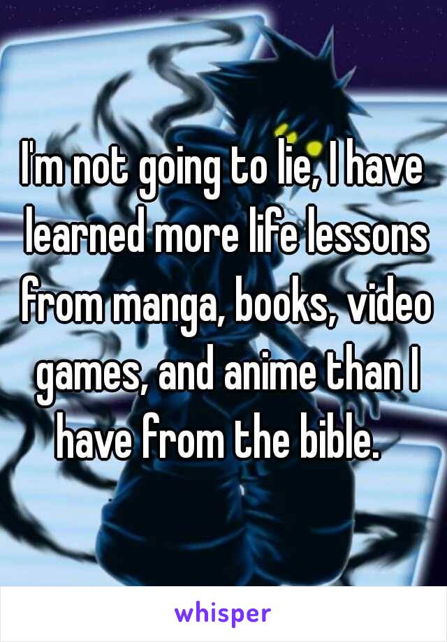 I'm not going to lie, I have learned more life lessons from manga, books, video games, and anime than I have from the bible.  