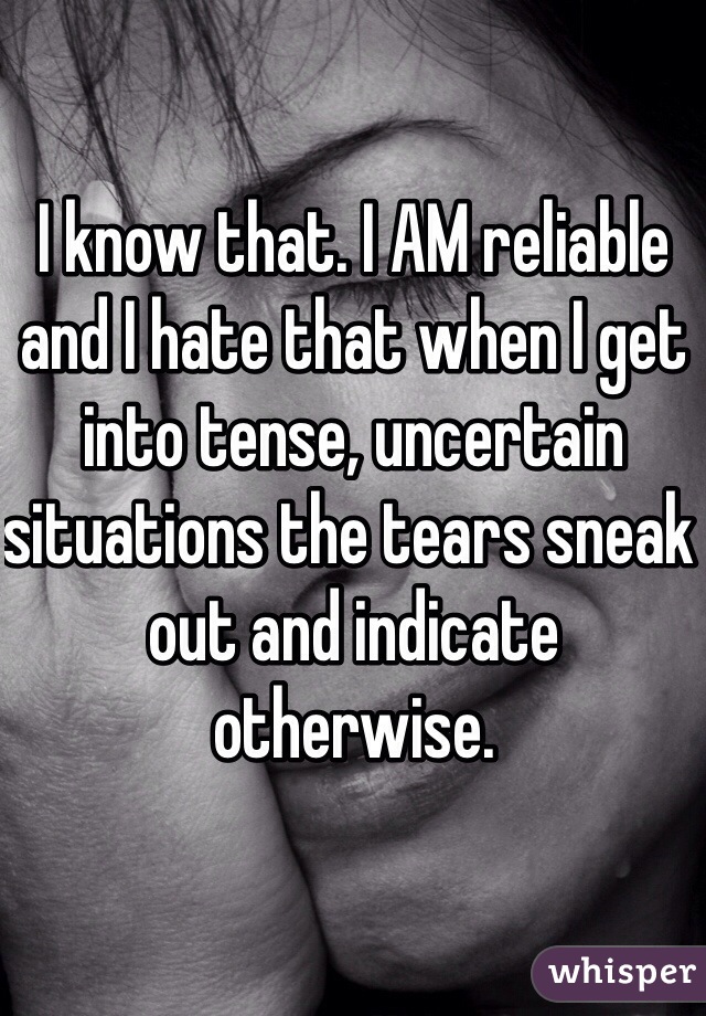 I know that. I AM reliable and I hate that when I get into tense, uncertain situations the tears sneak out and indicate otherwise. 