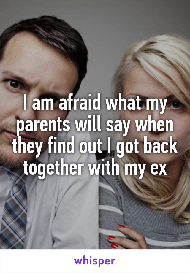 I am afraid what my parents will say when they find out I got back together with my ex