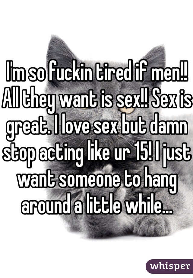 I'm so fuckin tired if men!! All they want is sex!! Sex is great. I love sex but damn stop acting like ur 15! I just want someone to hang around a little while... 