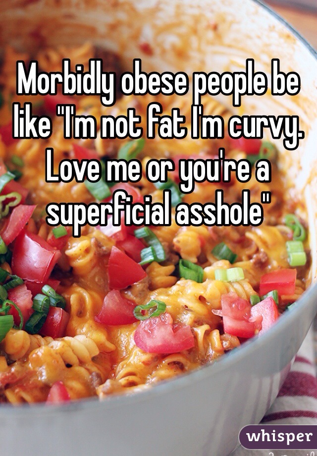 Morbidly obese people be like "I'm not fat I'm curvy. Love me or you're a superficial asshole"