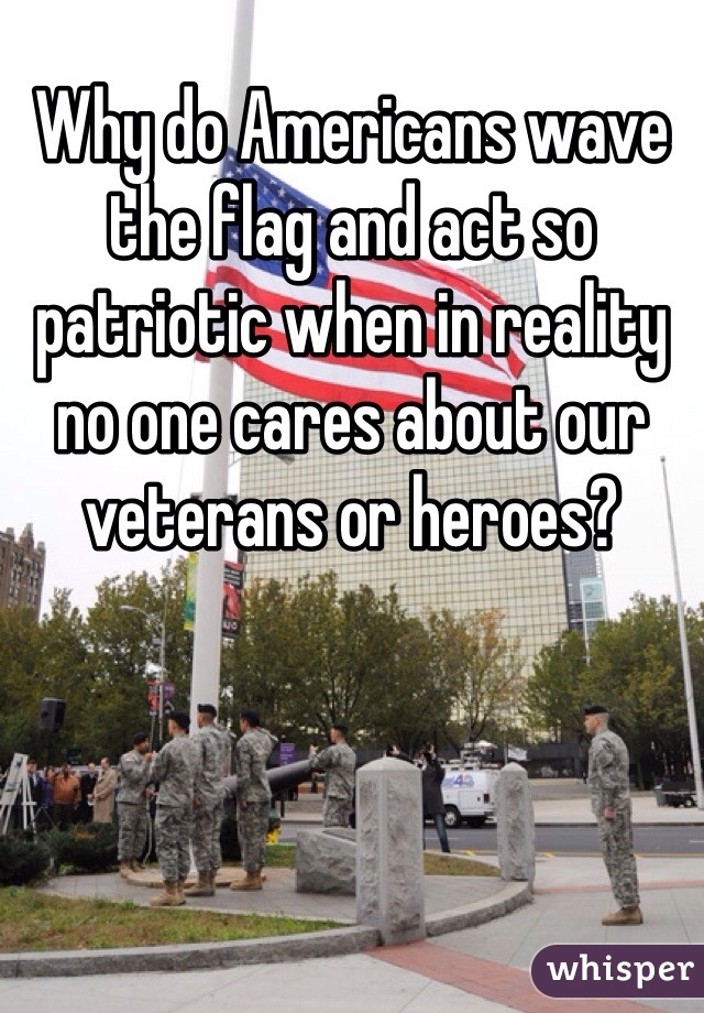 Why do Americans wave the flag and act so patriotic when in reality no one cares about our veterans or heroes? 