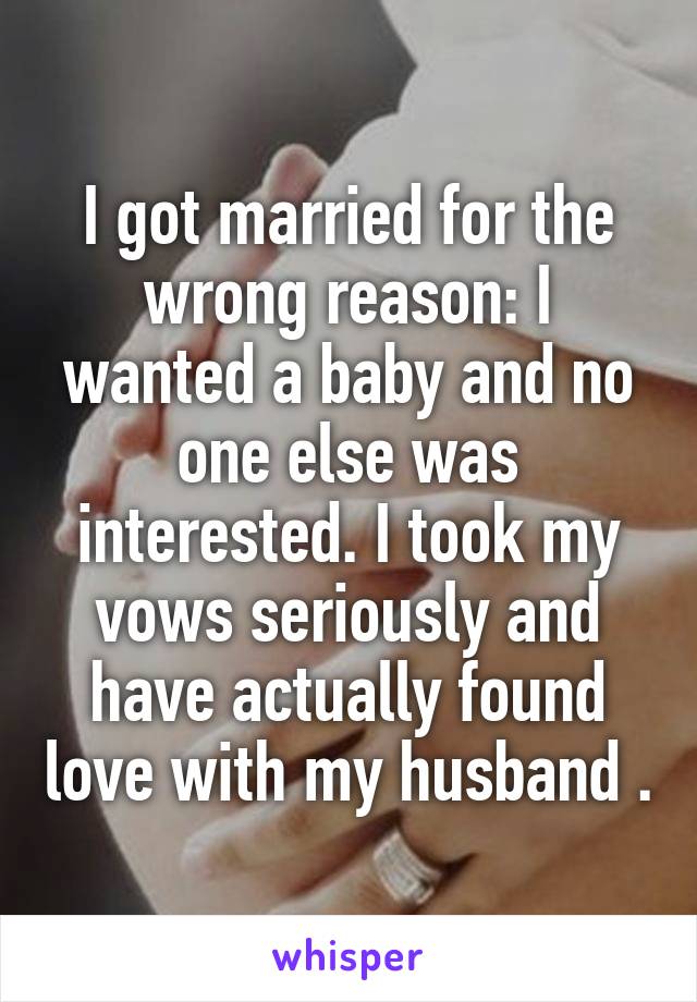 I got married for the wrong reason: I wanted a baby and no one else was interested. I took my vows seriously and have actually found love with my husband .