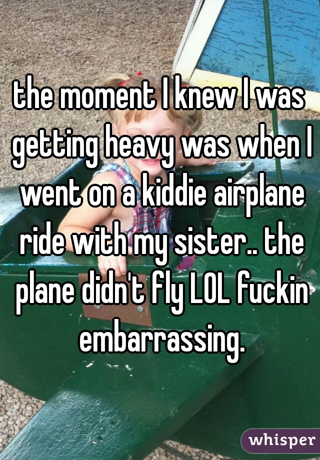 the moment I knew I was getting heavy was when I went on a kiddie airplane ride with my sister.. the plane didn't fly LOL fuckin embarrassing.