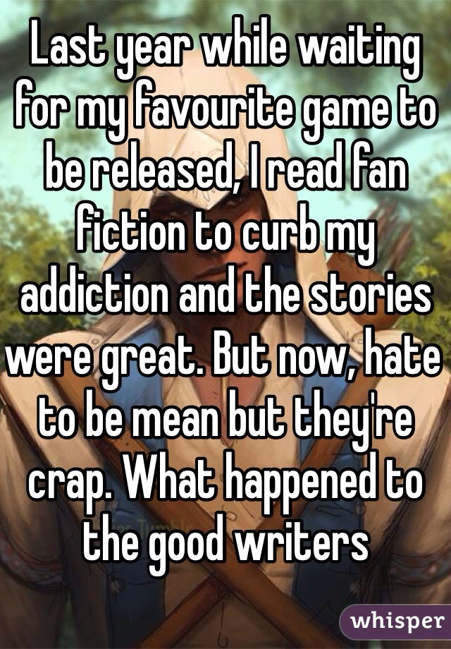 Last year while waiting for my favourite game to be released, I read fan fiction to curb my addiction and the stories were great. But now, hate to be mean but they're crap. What happened to the good writers 