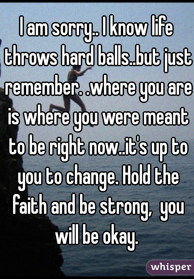 I am sorry.. I know life throws hard balls..but just remember. .where you are is where you were meant to be right now..it's up to you to change. Hold the faith and be strong,  you will be okay. 