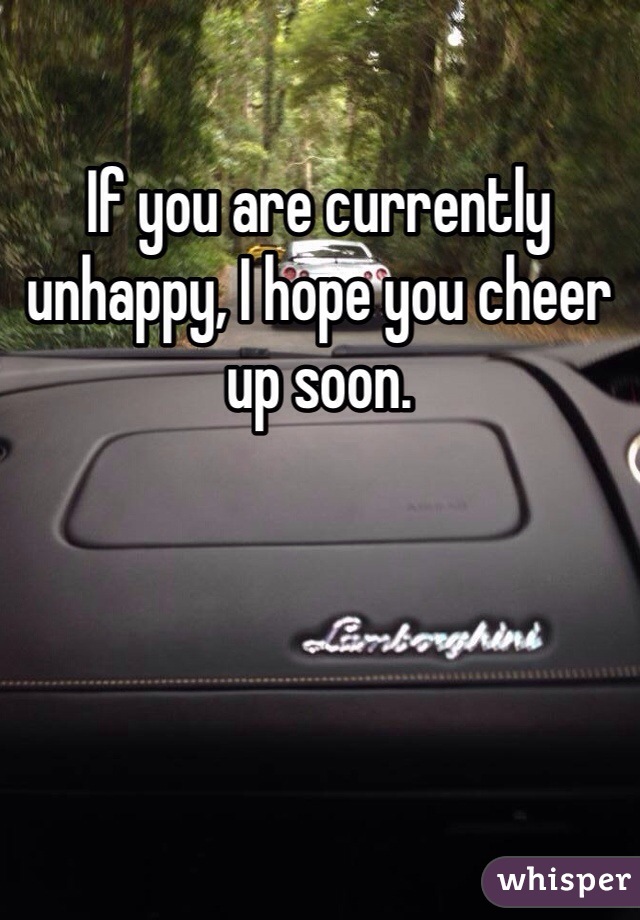 If you are currently unhappy, I hope you cheer up soon. 