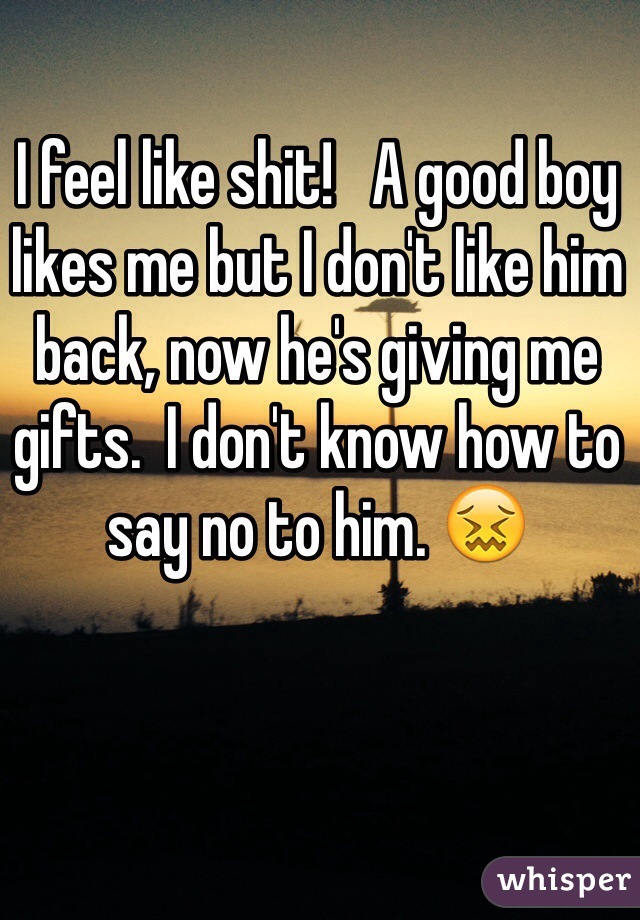 I feel like shit!   A good boy likes me but I don't like him back, now he's giving me gifts.  I don't know how to say no to him. 😖