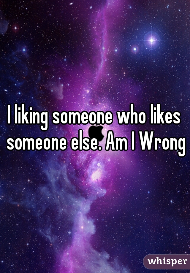 I liking someone who likes someone else. Am I Wrong