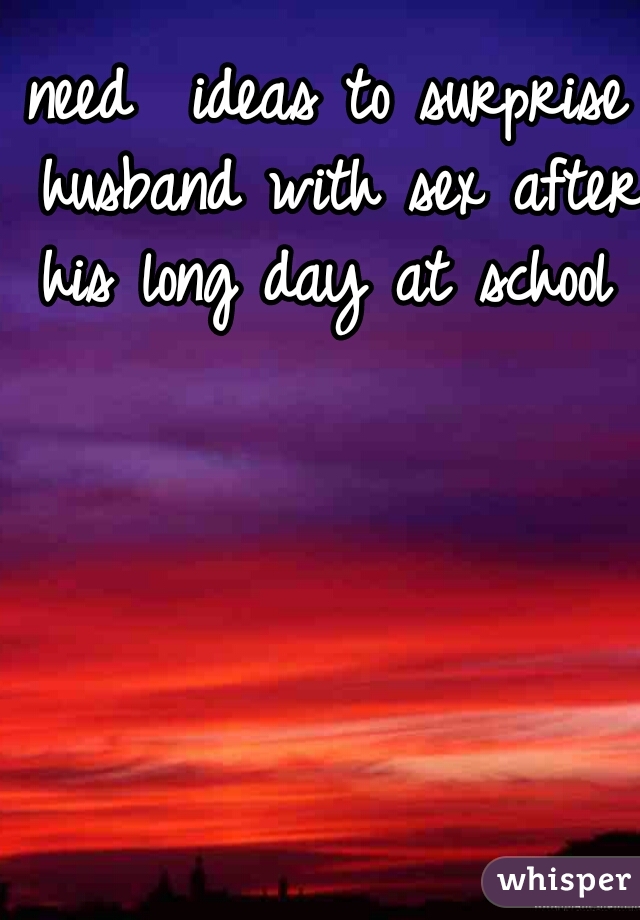 need  ideas to surprise husband with sex after his long day at school 