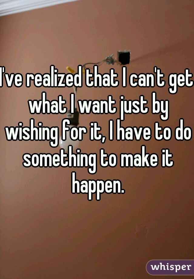 I've realized that I can't get what I want just by wishing for it, I have to do something to make it happen.