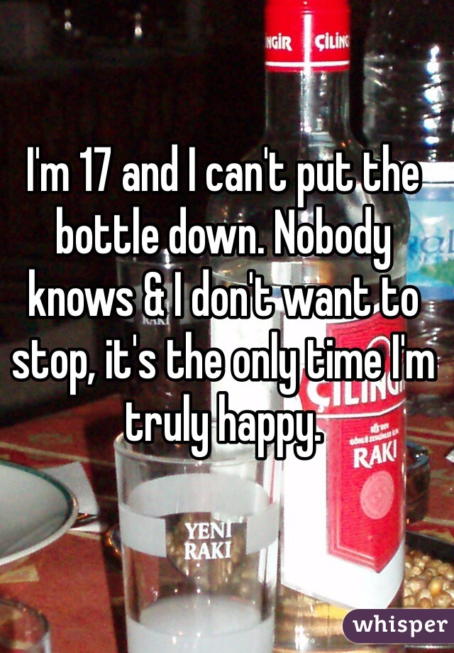 I'm 17 and I can't put the bottle down. Nobody knows & I don't want to stop, it's the only time I'm truly happy.