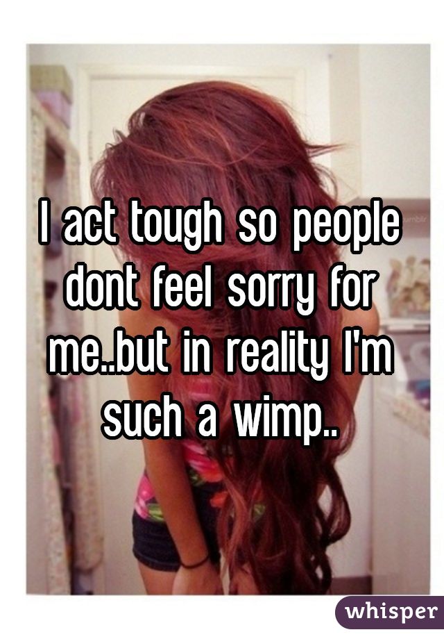 I act tough so people dont feel sorry for me..but in reality I'm such a wimp..