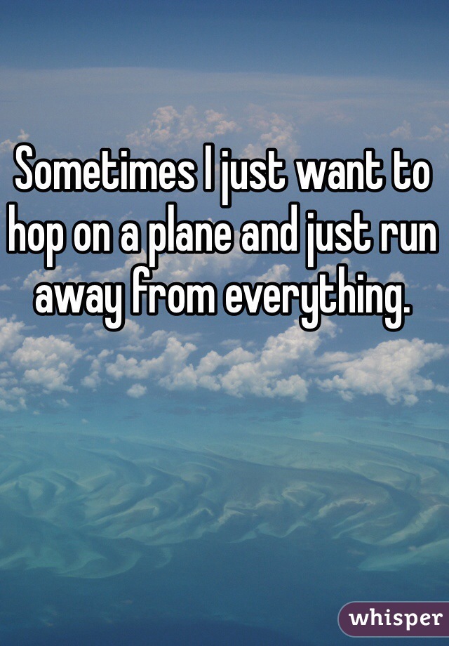 Sometimes I just want to hop on a plane and just run away from everything. 