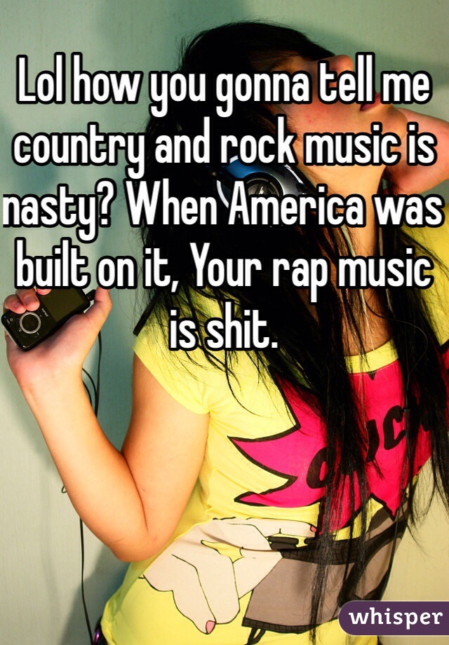 Lol how you gonna tell me country and rock music is nasty? When America was built on it, Your rap music is shit.