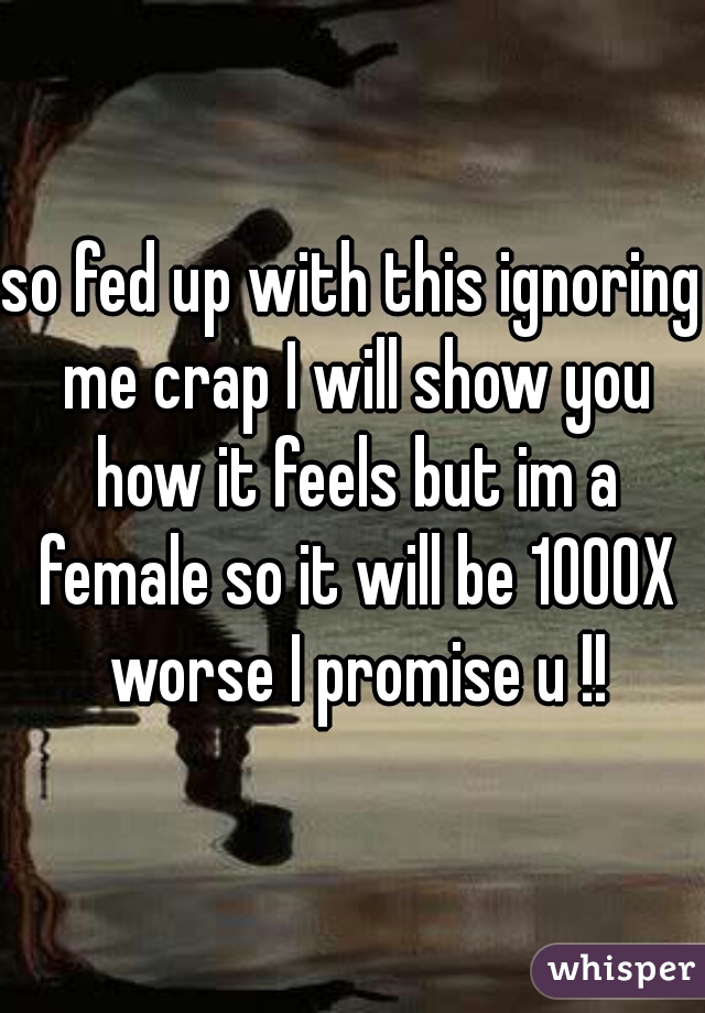 so fed up with this ignoring me crap I will show you how it feels but im a female so it will be 1000X worse I promise u !!