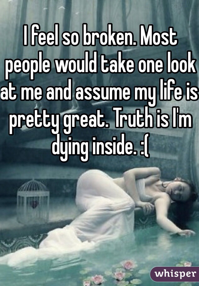 I feel so broken. Most people would take one look at me and assume my life is pretty great. Truth is I'm dying inside. :(

