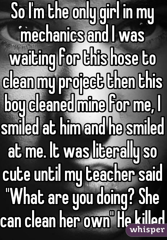 So I'm the only girl in my mechanics and I was waiting for this hose to clean my project then this boy cleaned mine for me, I smiled at him and he smiled at me. It was literally so cute until my teacher said "What are you doing? She can clean her own" He killed the moment lmao!