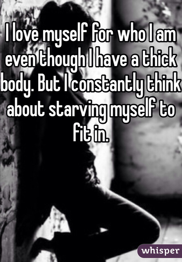 I love myself for who I am even though I have a thick body. But I constantly think about starving myself to fit in. 