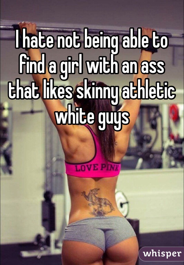 I hate not being able to find a girl with an ass that likes skinny athletic white guys 