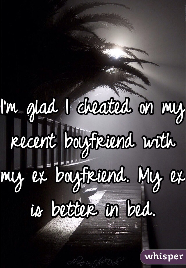 I'm glad I cheated on my recent boyfriend with my ex boyfriend. My ex is better in bed. 