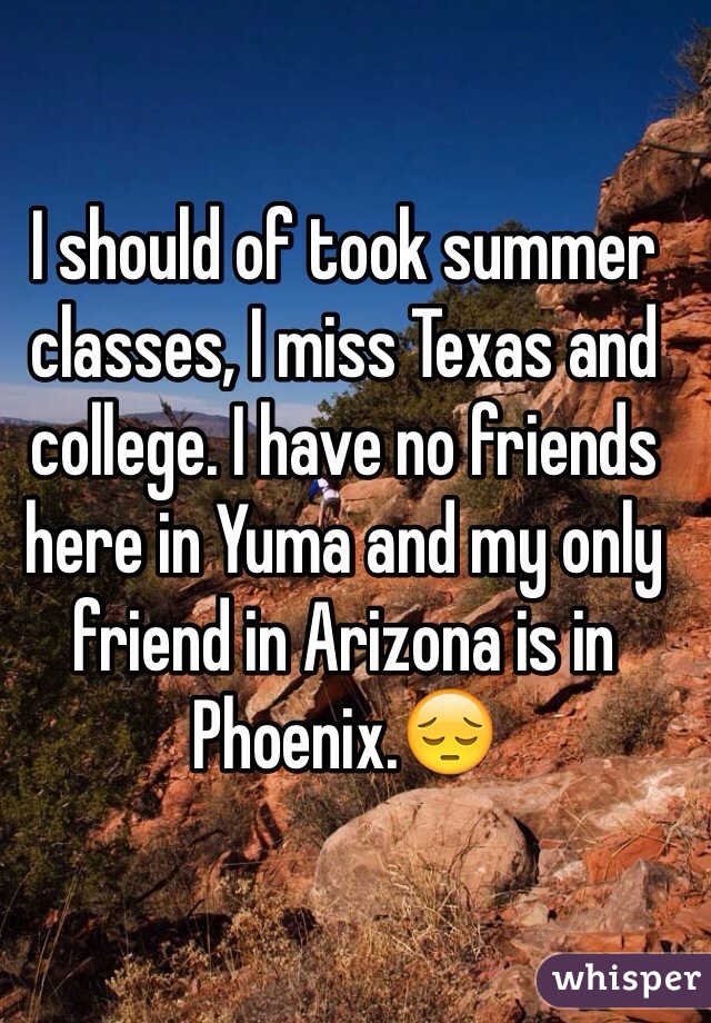 I should of took summer classes, I miss Texas and college. I have no friends here in Yuma and my only friend in Arizona is in Phoenix.😔