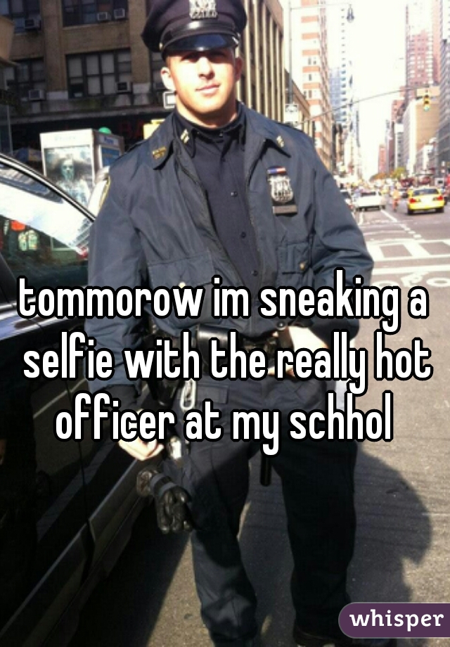 tommorow im sneaking a selfie with the really hot officer at my schhol 