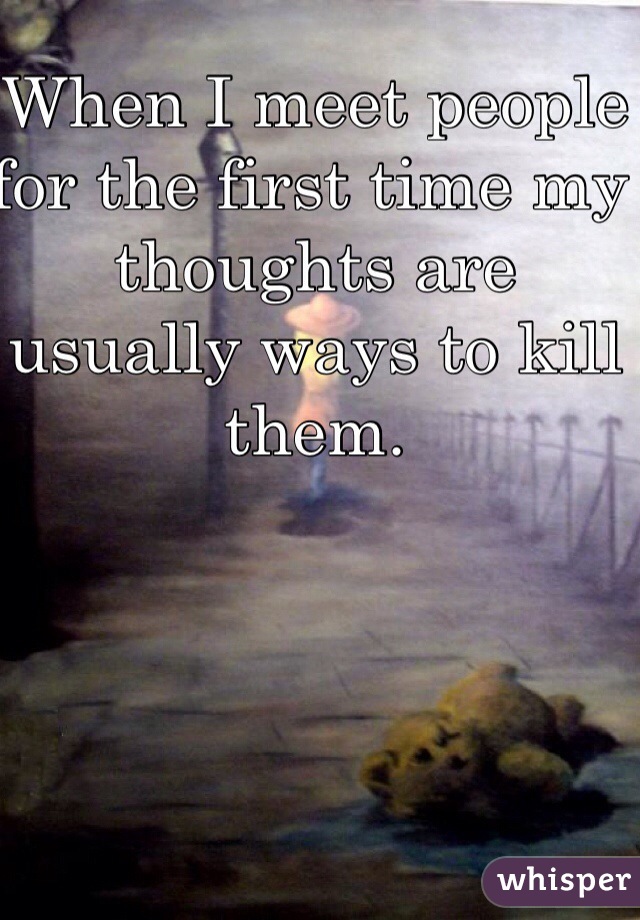 When I meet people for the first time my thoughts are usually ways to kill them. 