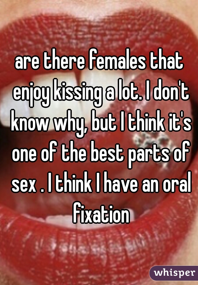 are there females that enjoy kissing a lot. I don't know why, but I think it's one of the best parts of sex . I think I have an oral fixation