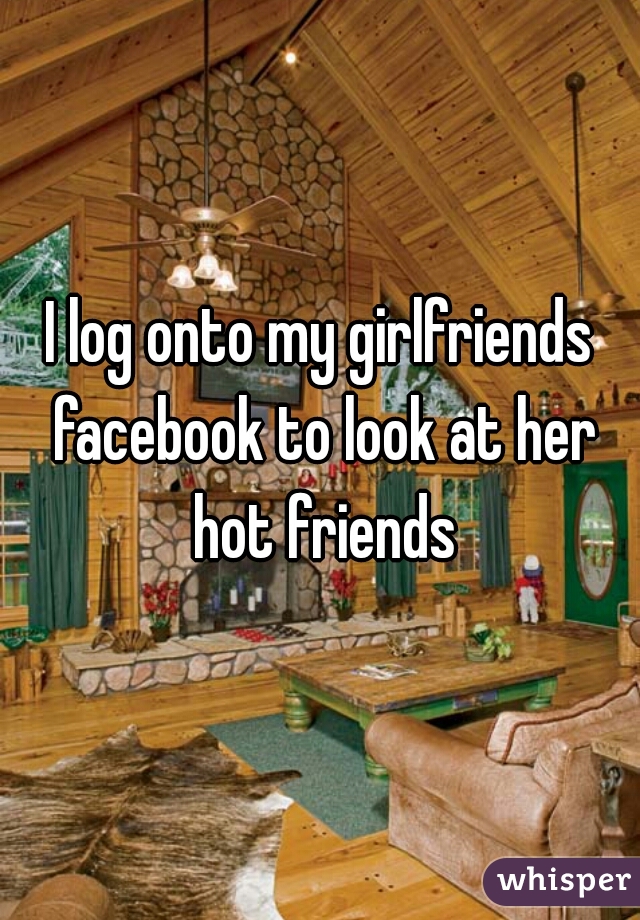 I log onto my girlfriends facebook to look at her hot friends