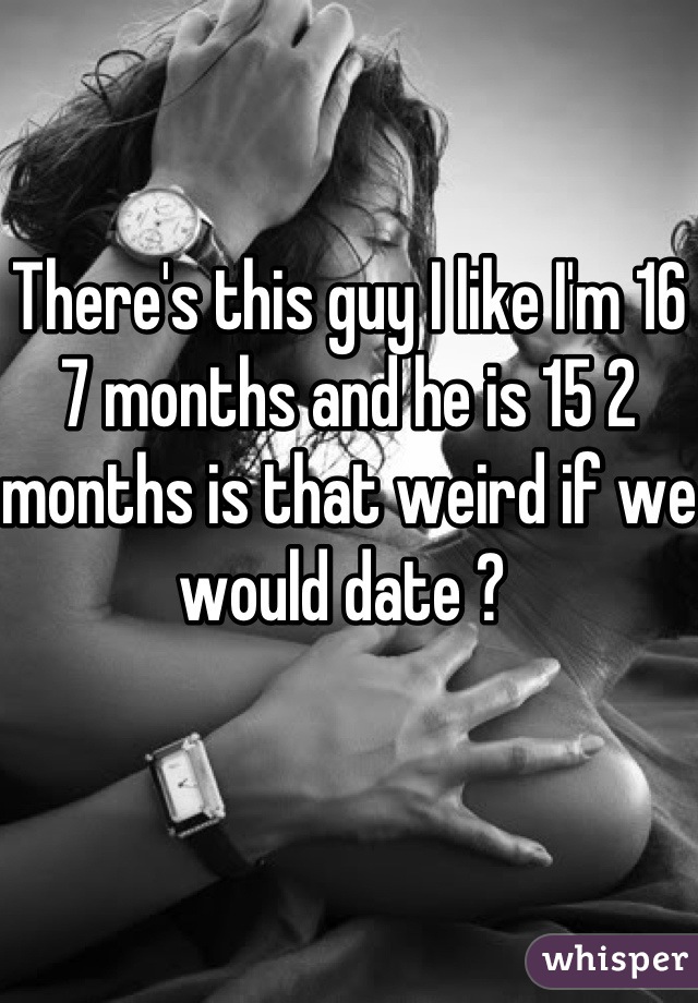 There's this guy I like I'm 16 7 months and he is 15 2 months is that weird if we would date ? 