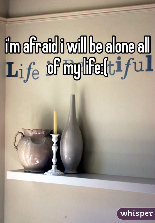 i'm afraid i will be alone all of my life:( 
